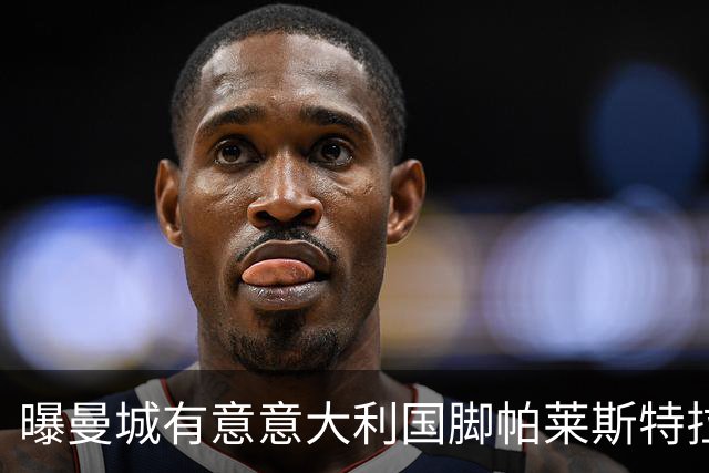 曝曼城有意意大利国脚帕莱斯特拉 若加盟将与努涅斯竞争